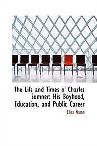 The Life and Times of Charles Sumner: His Boyhood, Education, and Public Career (Hardcover)