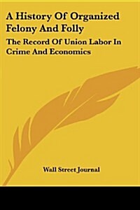 A History of Organized Felony and Folly: The Record of Union Labor in Crime and Economics (Paperback)