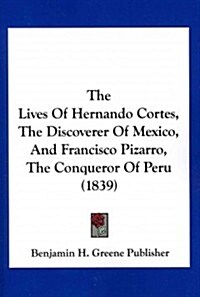 The Lives of Hernando Cortes, the Discoverer of Mexico, and Francisco Pizarro, the Conqueror of Peru (1839) (Paperback)