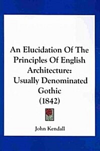 An Elucidation of the Principles of English Architecture: Usually Denominated Gothic (1842) (Paperback)