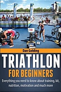 Triathlon for Beginners: Everything You Need to Know about Training, Nutrition, Kit, Motivation, Racing, and Much More (Paperback)