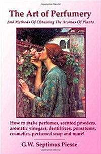 The Art of Perfumery and Methods of Obtaining the Aromas of Plants: How to make perfumes, scented powders, aromatic vinegars, dentifrices, pomatums, c (Paperback)