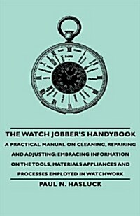 The Watch Jobbers Handybook - A Practical Manual on Cleaning, Repairing and Adjusting: Embracing Information on the Tools, Materials Appliances and P (Hardcover)