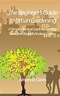 The Beginners Guide to Urban Gardening: A Simple, Practical Guide to Creating Your Own Bountiful Indoor Garden (Paperback)