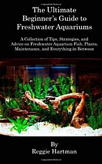 The Ultimate Beginners Guide to Freshwater Aquariums: A Collection of Tips, Strategies, and Advice on Freshwater Aquarium Fish, Plants, Maintenance,  (Paperback)