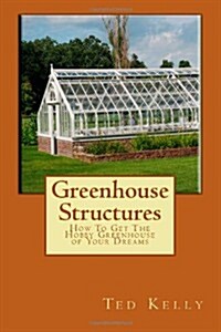Greenhouse Structures: How To Get The Hobby Greenhouse of Your Dreams (Paperback)