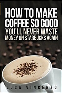 How to Make Coffee So Good Youll Never Waste Money on Starbucks Again (Paperback)