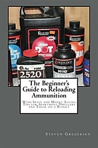 The Beginners Guide to Reloading Ammunition: With Space and Money Saving Tips for Apartment Dwellers and Those on a Budget (Paperback)