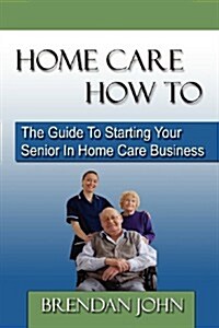 HOME CARE HOW TO - The Guide To Starting Your Senior In Home Care Business (Paperback)