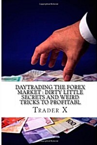 Daytrading the Forex Market: Dirty Little Secrets and Weird Tricks to Profitabl: Revealed: Down to Earth, No Holds Barred, in the Tranche, Practica (Paperback)