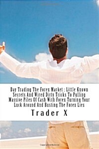 Day Trading the Forex Market: Little Known Secrets and Wired Dirty Tricks to Pulling Massive Piles of Cash with Forex Turning Your Luck Around and B (Paperback)
