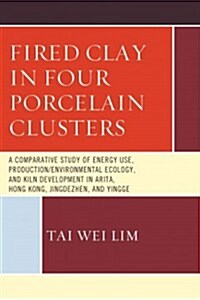 Fired Clay in Four Porcelain Clusters: A Comparative Study of Energy Use, Production/Environmental Ecology, and Kiln Development in Arita, Hong Kong, (Hardcover)