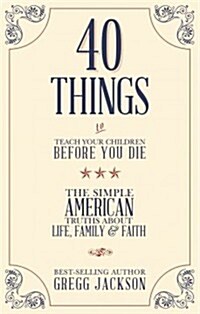 40 Things to Teach Your Children Before You Die: The Simple American Truths about Life, Family & Faith (Paperback)