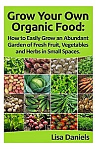 Grow Your Own Organic Food: How to Easily Grow an Abundant Garden of Fresh Fruit, Vegetables and Herbs in Small Spaces: A Green Thumbs Guide to an (Paperback)