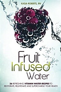 Fruit Infused Water: 26 Refreshing Vitamin Water Recipes to Rehydrate, Rejuvenate and Supercharge Your Health (Paperback)