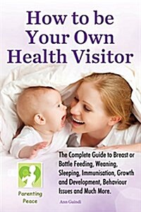 How to Be Your Own Health Visitor: The Complete Guide to Breast or Bottle Feeding, Weaning, Sleeping, Immunisation, Growth and Development, Behavioura (Paperback)