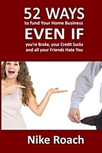 52 Ways to Fund Your Home Based Business Even If Youre Broke, Your Credit Sucks, and All Your Friends Hate You (Paperback)