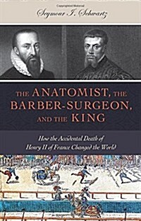 The Anatomist, the Barber-Surgeon, and the King: How the Accidental Death of Henry II of France Changed the World (Hardcover)