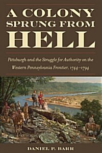 A Colony Sprung from Hell: Pittsburgh and the Struggle for Authority on the Western Pennsylvania Frontier, 1744-1794 (Hardcover)