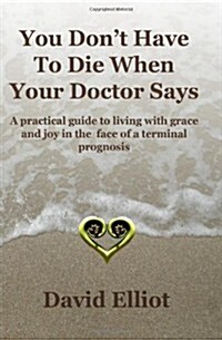You Dont Have to Die When Your Doctor Says: A Practical Guide to Living with Grace and Joy in the Face of a Terminal Prognosis. (Paperback)