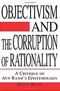 Objectivism and the Corruption of Rationality: A Critique of Ayn Rands Epistemology (Paperback)