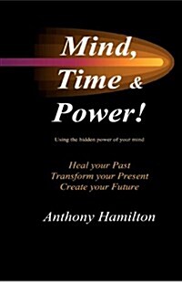 Mind, Time and Power!: Using the Hidden Power of Your Mind to Heal Your Past, Transform Your Present, Create Your Future (Paperback)