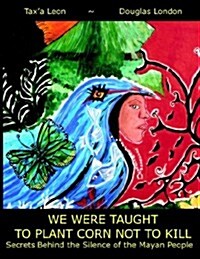We Were Taught to Plant Corn Not to Kill: Secrets Behind the Silence of the Mayan People (Paperback)
