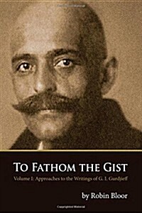 To Fathom the Gist: Volume 1 - Approaches to the Writings of G. I. Gurdjieff (Paperback)