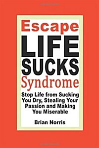 Escape Life Sucks Syndrome: Stop Life from Sucking You Dry, Stealing Your Passion and Making You Miserable (Paperback)