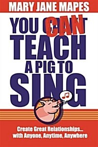 You Can Teach a Pig to Sing: Create Great Relationships...with Anyone, Anytime, Anywhere (Paperback)