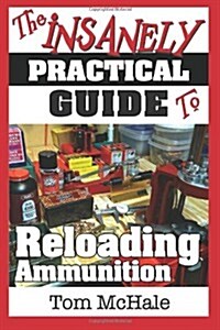 The Insanely Practical Guide to Reloading Ammunition: Learn the Easy Way to Reload Your Own Rifle and Pistol Cartridges (Paperback)