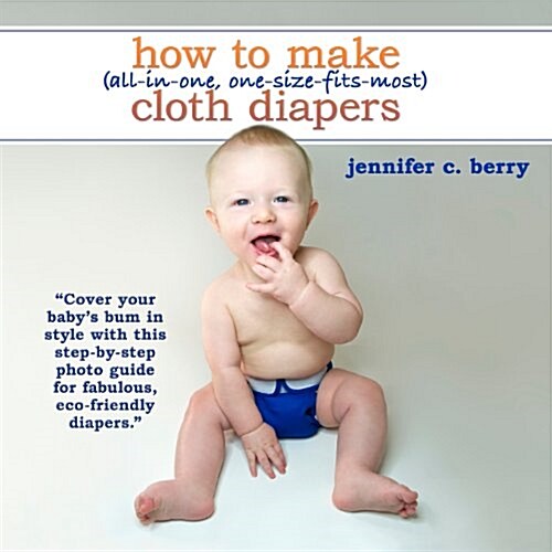 How to Make (All-In-One, One-Size-Fits-Most) Cloth Diapers: Cover Your Babys Bum in Style with This Step-By-Step Photo Guide for Fabulous, Eco-Friend (Paperback)