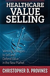 Healthcare Value Selling: Winning Strategies to Sell and Defend Value in the New Market (Paperback)