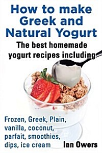 How to Make Greek and Natural Yogurt, the Best Homemade Yogurt Recipes Including Frozen, Greek, Plain, Vanilla, Coconut, Parfait, Smoothies, Dips & IC (Paperback)