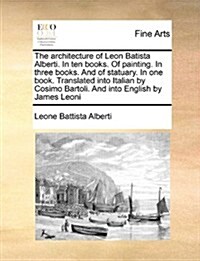 The Architecture of Leon Batista Alberti. in Ten Books. of Painting. in Three Books. and of Statuary. in One Book. Translated Into Italian by Cosimo B (Paperback)