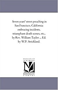 Seven Years Street Preaching in San Francisco, California; Embracing Incidents, Triumphant Death Scenes, Etc., by REV. William Taylor ... Ed. by W.P. (Paperback)