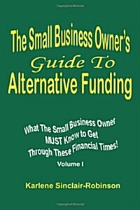 The Small Business Owners Guide to Alternative Funding: What the Small Business Owner Must Know to Get Through These Financial Times! Volume 1 (Paperback)