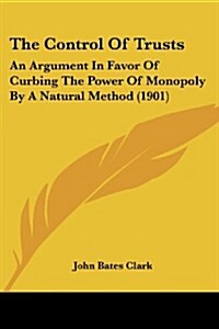 The Control of Trusts: An Argument in Favor of Curbing the Power of Monopoly by a Natural Method (1901) (Paperback)