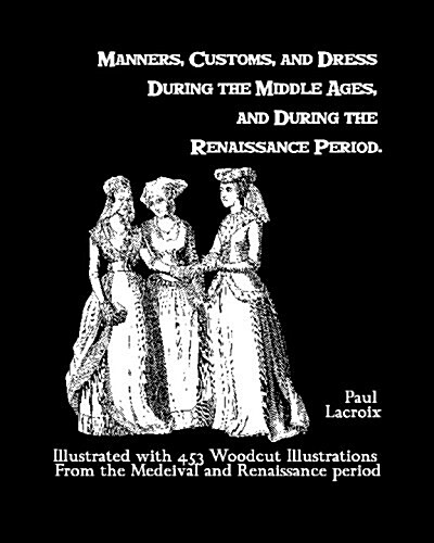 Manners, Customs, and Dress During the Middle Ages, and During the Renaissance Period: Illustrated with 453 Woodcut Illustrations from the Medeival an (Paperback)