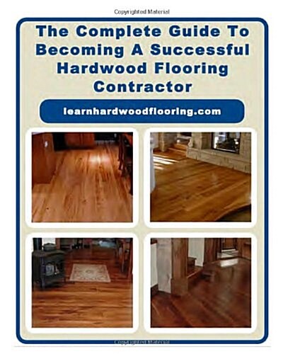 The Complete Guide to Becoming a Successful Hardwood Flooring Contractor (Paperback)