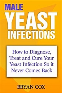 Male Yeast Infections: How to Diagnose, Treat and Cure Your Yeast Infection So It Never Comes Back (Paperback)