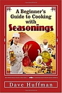 A Beginners Guide to Cooking with Seasonings: Your Dinner Guests Will Ask, How Did You Get This To Taste So Wonderful?...And Youll Just SMILE. (Paperback)