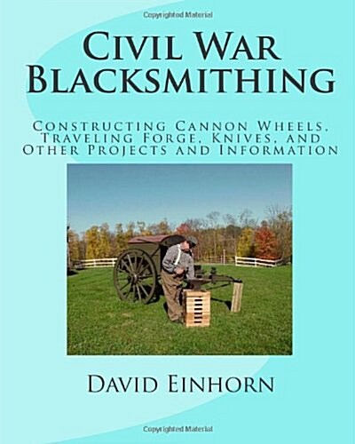 Civil War Blacksmithing: Constructing Cannon Wheels, Traveling Forge, Knives, and Other Projects and Information (Paperback)