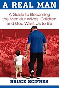 A Real Man: A Guide to Becoming the Men Our Wives, Children and God Want Us to Be (Paperback)