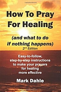 How to Pray for Healing (and What to Do If Nothing Happens) 2nd Edition: Easy-To-Follow, Step-By-Step Instructions to Make Your Prayers for Healing Mo (Paperback)