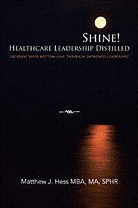 Shine! Healthcare Leadership Distilled: Increase Your Bottom-Line Through Improved Leadership (Paperback)