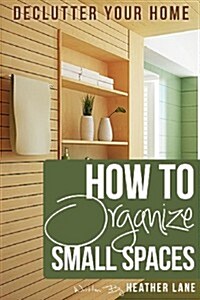 How to Organize Small Spaces: Decluttering Tips and Organization Ideas for Your Home (Paperback)