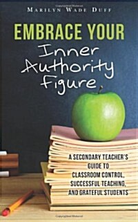 Embrace Your Inner Authority Figure: A Secondary Teachers Guide to Classroom Control, Successful Teaching, and Grateful Students (Paperback)