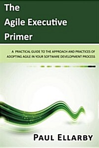 The Agile Executive Primer: A practical guide to the approach and practices of adopting agile in your software development process (Paperback)