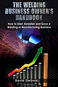 The Welding Business Owners Hand Book: How to Start, Establish and Grow a Welding or Manufacturing Business (Paperback)